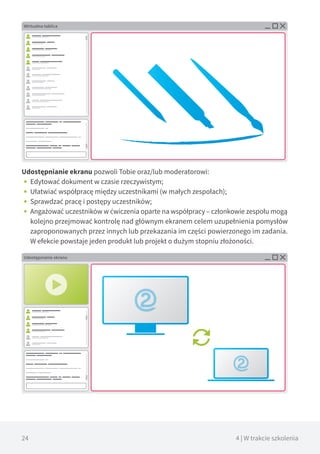 24 4 | W trakcie szkolenia
Udostępnianie ekranu pozwoli Tobie oraz/lub moderatorowi:
•• Edytować dokument w czasie rzeczywistym;
•• Ułatwiać współpracę między uczestnikami (w małych zespołach);
•• Sprawdzać pracę i postępy uczestników;
•• Angażować uczestników w ćwiczenia oparte na współpracy – członkowie zespołu mogą
kolejno przejmować kontrolę nad głównym ekranem celem uzupełnienia pomysłów
zaproponowanych przez innych lub przekazania im części powierzonego im zadania.
W efekcie powstaje jeden produkt lub projekt o dużym stopniu złożoności.
Wirtualna tablica
Udostępnianie ekranu
 