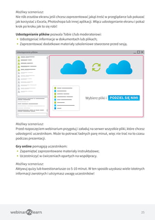 25
Możliwy scenariusz:
Nie rób zrzutów ekranu jeśli chcesz zaprezentować jakąś treść w przeglądarce lub pokazać
jak korzystać z Excela, Photoshopa lub innej aplikacji. Włącz udostępnianie ekranu i pokaż
krok po kroku jak to się robi!
Udostępnianie plików pozwala Tobie i/lub moderatorowi:
•• Udostępniać informacje w dokumentach lub plikach;
•• Zaprezentować dodatkowe materiały szkoleniowe stworzone przed sesją.
Możliwy scenariusz:
Przed rozpoczęciem webinarium przygotuj i załaduj na serwer wszystkie pliki, które chcesz
udostępnić uczestnikom. Może to potrwać ładnych parę minut, więc nie trać na to czasu
podczas prezentacji.
Gry online pomagają uczestnikom:
•• Zapamiętać zaprezentowane materiały instruktażowe;
•• Uczestniczyć w ćwiczeniach opartych na współpracy.
Możliwy scenariusz:
Aktywuj quizy lub kwestionariusze co 5-10 minut. W ten sposób uzyskasz wiele istotnych
informacji zwrotnych i utrzymasz uwagę uczestników!
Udostępnianie plików
Wybierz pliki i PODZIEL SIĘ NIMI
 