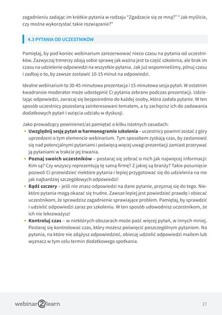 27
zagadnieniu zadając im krótkie pytania w rodzaju “Zgadzacie się ze mną?” “Jak myślicie,
czy można wykorzystać takie rozwiązanie?”
4.3 PYTANIA OD UCZESTNIKÓW
Pamiętaj, by pod koniec webinarium zarezerwować nieco czasu na pytania od uczestni-
ków. Zazwyczaj trenerzy zdają sobie sprawę jak ważna jest ta część szkolenia, ale brak im
czasu na udzielenie odpowiedzi na wszystkie pytania. Jak już wspomnieliśmy, pilnuj czasu
i zadbaj o to, by zawsze zostawić 10-15 minut na odpowiedzi.
Idealne webinarium to 30-45-minutowa prezentacja i 15-minutowa sesja pytań. W ostatnim
kwadransie moderator może udostępnić Ci pytania zebrane podczas prezentacji. Udzie-
lając odpowiedzi, zwracaj się bezpośrednio do każdej osoby, która zadała pytanie. W ten
sposób uczestnicy pozostaną zainteresowani tematem, a ty zachęcisz ich do zadawania
dodatkowych pytań i wzięcia udziału w dyskusji.
Jako prowadzący powinieneś/aś pamiętać o kilku istotnych zasadach:
•• Uwzględnij sesję pytań w harmonogramie szkolenia – uczestnicy powinni zostać z góry
uprzedzeni o tym elemencie webinarium. Tym sposobem zyskają czas, by zastanowić
się nad potencjalnymi pytaniami i poświęcą więcej uwagi prezentacji zamiast przerywać
ją pytaniami w trakcie jej trwania.
•• Poznaj swoich uczestników – postaraj się zebrać o nich jak najwięcej informacji:
Kim są? Czy wszyscy reprezentują tę samą firmę? Z jakiej są branży? Takie posunięcie
pozwoli Ci przewidzieć niektóre pytania i lepiej przygotować się do udzielenia na nie
jak najbardziej szczegółowych odpowiedzi!
•• Bądź szczery – jeśli nie znasz odpowiedzi na dane pytanie, przyznaj się do tego. Nie-
które pytania mogą okazać się trudne. Zawsze lepiej jest powiedzieć prawdę i obiecać
uczestnikom, że sprawdzisz zagadnienie sprawiające problem. Pamiętaj, by sprawdzić
i udzielić odpowiedzi zaraz po szkoleniu. W ten sposób udowodnisz uczestnikom, że
ich nie lekceważysz!
•• Kontroluj czas – w niektórych obszarach może paść więcej pytań, w innych mniej.
Postaraj się kontrolować czas, który możesz poświęcić poszczególnym pytaniom. Na
pytania, na które nie zdążysz odpowiedzieć, obiecaj udzielić odpowiedzi mailem lub
wyznacz w tym celu termin dodatkowego spotkania.
 
