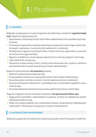 28 5 | Po szkoleniu
5 | Po szkoleniu
5.1 NAGRANIE
Większość występujących na rynku programów do webinariów umożliwi Ci nagranie twojej
sesji. Nagrania mogą posłużyć do:
•• Opracowania i prezentacji innych materiałów szkoleniowych oraz wyników sesji szko-
leniowej;
•• Promowania organizatora poprzez prezentację stosowanych przez niego metod szko-
leniowych i pokazanie, iż uczestnicy byli zadowoleni ze szkolenia;
•• Udostępnienia nagrania na portalach wideo z linkami do strony organizatora, co pomoże
we wzmocnieniu jego reputacji;
•• Wgrania na platformę e-learningową i włączenia ich w szerszy program e-learningu;
•• Jako materiał do samooceny;
•• Połączenia w bazę wiedzy online, z której można korzystać jak z systemu szkolenia
pracowników lub w innych wewnętrznych celach szkoleniowych.
Nagrania wykorzystywane do ewaluacji pozwolą:
•• Dokonać analizy przeprowadzonej sesji,
•• Przeprowadzić samoocenę i stosowanych przez ciebie metod szkoleniowych,
•• Na analizę zapisu rozmów na czacie i ćwiczeń wykonanych przez szkolonych,
•• Na przeanalizowanie aktywności i produktywności uczestników względem czasu
trwania sesji,
•• Na przeanalizowanie kwestionariuszy oceny wypełnionych przez uczestników.
Nagrania mogą być również świetnym narzędziem do opracowania follow-upu:
•• Mogą pomóc prześledzić i odpowiedzieć na pytania, na które nie zdążyłeś/aś udzielić
odpowiedzi podczas sesji.
•• Dzięki nim możesz podzielić się z uczestnikami linkami, prezentacjami, dodatkowymi
materiałami i informacjami związanymi z sesjami szkoleniowymi.
5.2 AUTOMATYCZNE RAPORTOWANIE
Większość programów do webinariów dysponuje panelem administracyjnym dzięki któ-
 