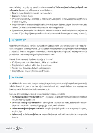 29
remu w łatwy i przystępny sposób możesz zarządzać informacjami zebranymi podczas
szkolenia. Zazwyczaj takie panele umożliwiają ci:
•• Zgranie i udostępnienie nagrań z webinarium;
•• Zapisanie historii chatu;
•• Wygenerowanie listy obecności (z nazwiskami, adresami e-mail, czasem uczestnictwa
w szkoleniu, itd),
•• Wygenerowanie i zapisanie raportu z wszelkimi danymi pochodzącymi z kwestionariuszy
i ankiet (ze wskazaniem kto odpowiedział na dane pytanie);
•• Sprawdzenie, kto uważał na szkoleniu, a kto miał otwarte na ekranie inne okna (można
sprawdzić jak długo i jak często okna niezwiązane ze szkoleniem pozostawały otwarte);
5.3 FOLLOW-UP
Webinarium umożliwia kontakt z wszystkimi uczestnikami szkolenia i udzielenie odpowie-
dzi na wszystkie zadane pytania. Dzięki systemowi automatycznego raportowania możesz
z łatwością znaleźć wszystkie informacje, a nawet zgrać historię czatu (która pomoże Ci
prześledzić ciekawe dyskusje między uczestnikami)!
Po szkoleniu zastosuj się do następujących zasad:
•• Wyślij nagranie ze spotkania wszystkim uczestnikom;
•• Zapytaj ich co sądzą o takiej formie szkolenia;
•• Prześlij listę decyzji podjętych podczas sesji;
•• Skontaktuj się ze wszystkimi uczestnikami.
5.4 WNIOSKI
Dzięki kwestionariuszom, danym statystycznym i nagraniom nie tylko podsumujesz sesję
szkoleniową i utrzymasz kontakt z jej uczestnikami, lecz również dokonasz samooceny
i wyciągniesz stosowne wnioski na przyszłość.
Spróbuj przeanalizować swoją prezentację i wyciągnąć wnioski:
•• Postaraj się zidentyfikować błędy – Jaka jest ich przyczyna? W jaki sposób możesz
ich uniknąć w przyszłości?
•• Doceń udane aspekty szkolenia – Jak myślisz, co wpłynęło na to, że szkolenie zakoń-
czyło się sukcesem? – wielkość grupy, jej profil, stan wiedzy?
•• Udokumentuj swoje spostrzeżenia – zapisz je w jednym formacie: sporządź raport,
artykuł, itp.
•• Udostępnij te informacje innym – opublikuj swoje wnioski i zainspiruj w ten sposób
innych!
 