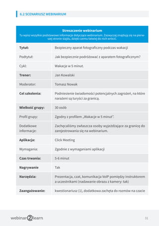 31
6.2 SCENARIUSZ WEBINARIUM
Streszczenie webinarium
Tu wpisz wszytkie podstawowe informacje dotyczące webinarium. Zazwyczaj znajdują się na pierw-
szej stronie slajdu, dzięki czemu łatwiej do nich wrócić.
Tytuł: Bezpieczny aparat fotograficzny podczas wakacji
Podtytuł: Jak bezpiecznie podróżować z aparatem fotograficznym?
Cykl: Wakacje w 5 minut.
Trener: Jan Kowalski
Moderator: Tomasz Nowak
Cel szkolenia: Podniesienie świadomości potencjalnych zagrożeń, na które
narażeni są turyści za granicą.
Wielkość grupy: 30 osób
Profil grupy: Zgodny z profilem „Wakacje w 5 minut”.
Dodatkowe
informacje:
Zachęcaliśmy zwłaszcza osoby wyjeżdżające za granicę do
zarejestrowania się na webinarium.
Aplikacja: Click Meeting
Wymagania: Zgodnie z wymaganiami aplikacji
Czas trwania: 5-6 minut
Nagrywanie Tak
Narzędzia: Prezentacja, czat, komunikacja VoIP pomiędzy instruktorem
a uczestnikami (nadawanie obrazu z kamery: tak)
Zaangażowanie: kwestionariusz (1), dodatkowa zachęta do rozmów na czacie
 
