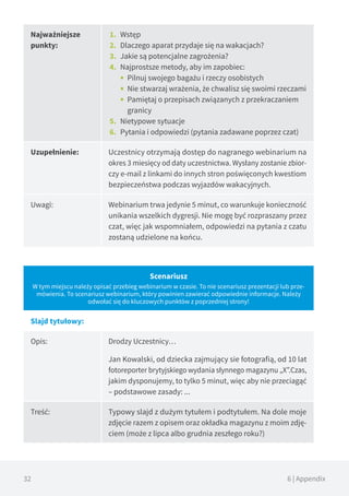 32 6 | Appendix
Najważniejsze
punkty:
1.	 Wstęp
2.	 Dlaczego aparat przydaje się na wakacjach?
3.	 Jakie są potencjalne zagrożenia?
4.	 Najprostsze metody, aby im zapobiec:
■■ Pilnuj swojego bagażu i rzeczy osobistych
■■ Nie stwarzaj wrażenia, że chwalisz się swoimi rzeczami
■■ Pamiętaj o przepisach związanych z przekraczaniem
granicy
5.	 Nietypowe sytuacje
6.	 Pytania i odpowiedzi (pytania zadawane poprzez czat)
Uzupełnienie: Uczestnicy otrzymają dostęp do nagranego webinarium na
okres 3 miesięcy od daty uczestnictwa. Wysłany zostanie zbior-
czy e-mail z linkami do innych stron poświęconych kwestiom
bezpieczeństwa podczas wyjazdów wakacyjnych.
Uwagi: Webinarium trwa jedynie 5 minut, co warunkuje konieczność
unikania wszelkich dygresji. Nie mogę być rozpraszany przez
czat, więc jak wspomniałem, odpowiedzi na pytania z czatu
zostaną udzielone na końcu.
Scenariusz
W tym miejscu należy opisać przebieg webinarium w czasie. To nie scenariusz prezentacji lub prze-
mówienia. To scenariusz webinarium, który powinien zawierać odpowiednie informacje. Należy
odwołać się do kluczowych punktów z poprzedniej strony!
Slajd tytułowy:
Opis: Drodzy Uczestnicy…
Jan Kowalski, od dziecka zajmujący sie fotografią, od 10 lat
fotoreporter brytyjskiego wydania słynnego magazynu „X”.Czas,
jakim dysponujemy, to tylko 5 minut, więc aby nie przeciagąć
– podstawowe zasady: ...
Treść: Typowy slajd z dużym tytułem i podtytułem. Na dole moje
zdjęcie razem z opisem oraz okładka magazynu z moim zdję-
ciem (może z lipca albo grudnia zeszłego roku?)
 