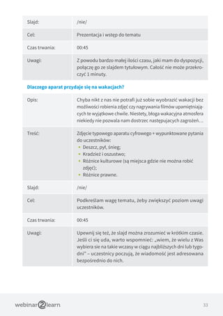 33
Slajd: /nie/
Cel: Prezentacja i wstęp do tematu
Czas trwania: 00:45
Uwagi: Z powodu bardzo małej ilości czasu, jaki mam do dyspozycji,
połączę go ze slajdem tytułowym. Całość nie może przekro-
czyć 1 minuty.
Dlaczego aparat przydaje się na wakacjach?
Opis: Chyba nikt z nas nie potrafi już sobie wyobrazić wakacji bez
możliwości robienia zdjęć czy nagrywania filmów upamiętniają-
cych te wyjątkowe chwile. Niestety, błoga wakacyjna atmosfera
niekiedy nie pozwala nam dostrzec następujacych zagrożeń…
Treść: Zdjęcie typowego aparatu cyfrowego + wypunktowane pytania
do uczestników:
•• Deszcz, pył, śnieg;
•• Kradzież i oszustwo;
•• Różnice kulturowe (są miejsca gdzie nie można robić
zdjęć);
•• Różnice prawne.
Slajd: /nie/
Cel: Podkreślam wagę tematu, żeby zwiększyć poziom uwagi
uczestników.
Czas trwania: 00:45
Uwagi: Upewnij się też, że slajd można zrozumieć w krótkim czasie.
Jeśli ci się uda, warto wspomnieć: „wiem, że wielu z Was
wybiera sie na takie wczasy w ciągu najbliższych dni lub tygo-
dni” – uczestnicy poczują, że wiadomość jest adresowana
bezpośrednio do nich.
 