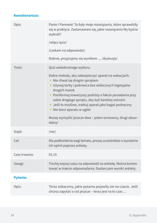 34 6 | Appendix
Kwestionariusz:
Opis: Panie i Panowie! To były moje rozwiązania, które sprawdziły
się w praktyce. Zastanawiam się, jakie rozwiązania Wy byście
wybrali?
/włącz quiz/
/czekam na odpowiedzi/
Dobrze, przyjrzyjmy się wynikom .... /dyskusja/
Treść: Quiz wielokrotnego wyboru:
Dobre metody, aby zabezpieczyć aparat na wakacjach:
•• Nie chwal się drogim sprzętem
•• Używaj torby i pokrowca bez widocznych logotypów
drogich marek
•• Poinformuj towarzyszy podróży o fakcie posiadania przy
sobie drogiego sprzętu, aby byli bardziej ostrożni
•• Jeśli to możliwe, traktuj aparat jako bagaż podręczny
•• Nie bierz aparatu w ogóle
Muszę wymyślić jeszcze dwa – jeden sensowny, drugi absur-
dalny!
Slajd: /nie/
Cel: Dla podkreślenia wagi tematu, proszę uczestników o wyrażenie
ich opinii poprzez ankiety.
Czas trwania: 01:15
Uwagi: Trochę więcej czasu na odpowiedź na ankietę. Można komen-
tować w trakcie odpowiadania. Dostarczam wyniki ankiety.
Pytania:
Opis: Teraz zobaczmy, jakie pytania pojawiły sie na czacie. Jeśli
chcesz zapytać o coś jeszcze – teraz jest na to czas ...
 