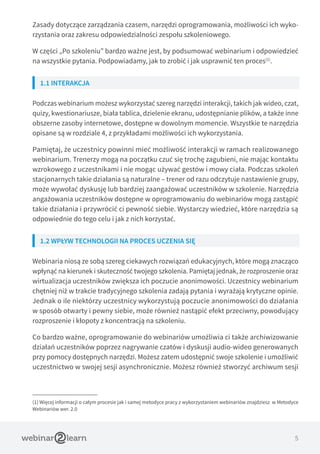 5
Zasady dotyczące zarządzania czasem, narzędzi oprogramowania, możliwości ich wyko-
rzystania oraz zakresu odpowiedzialności zespołu szkoleniowego.
W części „Po szkoleniu” bardzo ważne jest, by podsumować webinarium i odpowiedzieć
na wszystkie pytania. Podpowiadamy, jak to zrobić i jak usprawnić ten proces(1)
.
1.1 INTERAKCJA
Podczas webinarium możesz wykorzystać szereg narzędzi interakcji, takich jak wideo, czat,
quizy, kwestionariusze, biała tablica, dzielenie ekranu, udostępnianie plików, a także inne
obszerne zasoby internetowe, dostępne w dowolnym momencie. Wszystkie te narzędzia
opisane są w rozdziale 4, z przykładami możliwości ich wykorzystania.
Pamiętaj, że uczestnicy powinni mieć możliwość interakcji w ramach realizowanego
webinarium. Trenerzy mogą na początku czuć się trochę zagubieni, nie mając kontaktu
wzrokowego z uczestnikami i nie mogąc używać gestów i mowy ciała. Podczas szkoleń
stacjonarnych takie działania są naturalne – trener od razu odczytuje nastawienie grupy,
może wywołać dyskusję lub bardziej zaangażować uczestników w szkolenie. Narzędzia
angażowania uczestników dostępne w oprogramowaniu do webinariów mogą zastąpić
takie działania i przywrócić ci pewność siebie. Wystarczy wiedzieć, które narzędzia są
odpowiednie do tego celu i jak z nich korzystać.
1.2 WPŁYW TECHNOLOGII NA PROCES UCZENIA SIĘ
Webinaria niosą ze sobą szereg ciekawych rozwiązań edukacyjnych, które mogą znacząco
wpłynąć na kierunek i skuteczność twojego szkolenia. Pamiętaj jednak, że rozproszenie oraz
wirtualizacja uczestników zwiększa ich poczucie anonimowości. Uczestnicy webinarium
chętniej niż w trakcie tradycyjnego szkolenia zadają pytania i wyrażają krytyczne opinie.
Jednak o ile niektórzy uczestnicy wykorzystują poczucie anonimowości do działania
w sposób otwarty i pewny siebie, może również nastąpić efekt przeciwny, powodujący
rozproszenie i kłopoty z koncentracją na szkoleniu.
Co bardzo ważne, oprogramowanie do webinariów umożliwia ci także archiwizowanie
działań uczestników poprzez nagrywanie czatów i dyskusji audio-wideo generowanych
przy pomocy dostępnych narzędzi. Możesz zatem udostępnić swoje szkolenie i umożliwić
uczestnictwo w swojej sesji asynchronicznie. Możesz również stworzyć archiwum sesji
(1) Więcej informacji o całym procesie jak i samej metodyce pracy z wykorzystaniem webinariów znajdziesz w Metodyce
Webinariów wer. 2.0
 