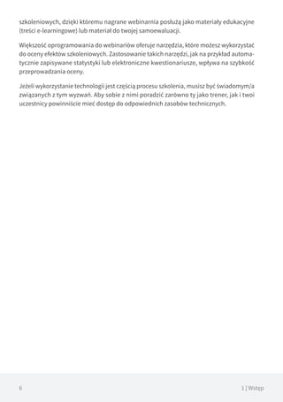 6 1 | Wstęp
szkoleniowych, dzięki któremu nagrane webinarnia posłużą jako materiały edukacyjne
(treści e-learningowe) lub materiał do twojej samoewaluacji.
Większość oprogramowania do webinariów oferuje narzędzia, które możesz wykorzystać
do oceny efektów szkoleniowych. Zastosowanie takich narzędzi, jak na przykład automa-
tycznie zapisywane statystyki lub elektroniczne kwestionariusze, wpływa na szybkość
przeprowadzania oceny.
Jeżeli wykorzystanie technologii jest częścią procesu szkolenia, musisz być świadomym/a
związanych z tym wyzwań. Aby sobie z nimi poradzić zarówno ty jako trener, jak i twoi
uczestnicy powinniście mieć dostęp do odpowiednich zasobów technicznych.
 