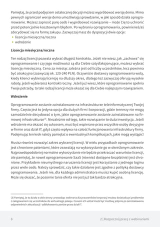8 2 | Rozpocznij pracę z webinariami
Pamiętaj, że przed podjęciem ostatecznej decyzji możesz wypróbować wersję demo. Mimo
pewnych ograniczeń wersje demo umożliwiają sprawdzenie, w jaki sposób działa oprogra-
mowanie. Możesz zaprosić parę osób i wypróbować rozwiązanie – może Cię to uchronić
przed potencjalnie kosztownym błędem. Po wybraniu oprogramowania, powinieneś/aś
zdecydować się na formę zakupu. Zazwyczaj masz do dyspozycji dwie opcje:
•• licencja miesięczna/roczna
•• wdrożenie
Licencja miesięczna/roczna
Ten rodzaj licencji pozwala wybrać długość kontraktu. Jeżeli nie wiesz, jak „zachowa” się
oprogramowanie i czy jego możliwości są dla Ciebie satysfakcjonujące, możesz wybrać
licencję miesięczną. Cena za miesiąc zależna jest od liczby uczestników, lecz powinna
być atrakcyjna (zazwyczaj ok. 120-240 PLN). Oczywiście dostawcy oprogramowania wolą,
kiedy klienci wybierają licencję na dłuższy okres, dlatego też zazwyczaj oferują wysokie
rabaty, jeżeli wybierzesz kontrakt roczny. Jeżeli już wiesz, które oprogramowanie spełnia
Twoje potrzeby, to taki rodzaj licencji może okazać się dla Ciebie najlepszym rozwiązaniem.
Wdrożenie
Oprogramowanie zostanie zainstalowane na infrastrukturze teleinformatycznej Twojej
firmy. Często jest to jedyna opcja dla dużych firm i korporacji, gdzie trenerzy nie mogą
samodzielnie decydować o tym, jakie oprogramowanie zostanie zainstalowane na fir-
mowej infrastrukturze(3)
. Niezależnie od tego, takie rozwiązanie to duża inwestycja. Jeżeli
wdrożenie ma okazać się sukcesem, musi być wspierane przez wszystkie osoby decyzyjne
w firmie oraz dział IT, gdyż często wpływa na całość funkcjonowania infrastruktury firmy.
Podejmując ten krok należy pamiętać o ewentualnych komplikacjach, jakie mogą wystąpić!
Musisz również rozważyć zakres wybranej licencji. W wielu przypadkach oprogramowanie
jest chronione patentami, które zezwalają na wykorzystanie go w określonym zakresie.
Najprawdopodobniej normalne wykorzystanie nie będzie przekraczać warunków licencji,
ale pamiętaj, że nawet oprogramowanie SaaS (również dostępne bezpłatnie) jest chro-
nione. Przykładem nieumyślnego naruszenia licencji jest korzystanie z jednego loginu
przez wiele osób. Należy sprawdzić, czy takie działanie jest zgodne z polityką dostawcy
oprogramowania. Jeżeli nie, dla każdego administratora musisz kupić osobną licencję.
Może się okazać, że pozornie tania oferta nie jest już tak bardzo atrakcyjna.
(3) Pamiętaj, że to działa w obie strony: prowadząc webinaria dla pracowników korporacji możesz doświadczyć problemów
z zalogowaniem się uczestników do wirtualnego pokoju. Czasem ich udział może być możliwy jedynie po zainstalowaniu
odpowiednich aktualizacji i odblokowaniu portów przez dział IT.
 
