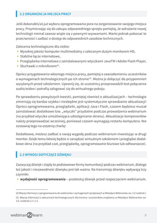 9
2.2 ORGANIZACJA MIEJSCA PRACY
Jeśli dokonałeś/aś już wyboru oprogramowania pora na zorganizowanie swojego miejsca
pracy. Przymierzając się do zakupu odpowiedniego sprzętu pamiętaj, że wdrażanie nowej
technologii niemal zawsze wiąże się z pewnymi wyzwaniami. Warto jednak pokonać te
przeciwności i zadbać o dostęp do odpowiednich zasobów technicznych.
Zalecenia technologiczne dla ciebie:
•• Wysokiej jakości komputer multimedialny z zalecanym dużym monitorem HD,
•• Stabilne łącze internetowe,
•• Przeglądarka internetowa z zainstalowanymi wtyczkami JavaTM i Adobe Flash Player,
•• Słuchawki z mikrofonem(4)
.
Oprócz przygotowania własnego miejsca pracy, pamiętaj o zawiadomieniu uczestników
o wymaganiach technologicznych po ich stronie(5)
. Można je dołączyć do przypomnień
wysyłanych przed szkoleniem. Upewnij się, że uczestnicy przeprowadzili test połączenia
audio/wideo i potrafią zalogować się do wirtualnego pokoju.
Po sprawdzeniu powyższych kwestii, pamiętaj również o aktualizacjach – technologie
zmieniają się bardzo szybko i niezbędne jest systematyczne sprawdzanie aktualizacji!
Oprócz oprogramowania, przeglądarki, aplikacji Java i Flash, czasem będziesz musiał
zainstalować dodatkowe tzw. „wtyczki” przydatne podczas prowadzenia webinarium
(na przykład wtyczka umożliwiająca udostępnianie ekranu). Aktualizacje komponentów
należy przeprowadzać wcześniej, ponieważ czasem wymagają restartu komputera. Nie
zostawiaj tego na ostatnią chwilę!
Dodatkowo, możesz zadbać o swoją wygodę podczas webinarium inwestując w drugi
monitor. Dzięki temu łatwiej będzie ci zarządzać wirtualnym szkoleniem i przeglądać dodat-
kowe okna (na przykład czat, przeglądarkę, oprogramowanie biurowe lub odtwarzacze).
2.3 WYMOGI DOTYCZĄCE DŹWIĘKU
Zazwyczaj dźwięk i slajdy to podstawowe formy komunikacji podczas webinarium, dlatego
też jakość i niezawodność dźwięku jest tak ważna. Na transmisję dźwięku wpływają trzy
czynniki:
•• wydajność oprogramowania – przetestuj dźwięk przed rozpoczęciem webinarium.
(4) Więcej informacji o oprogramowaniu do webinariów i wymaganiach sprzętowych w Metodyce Webinariów ver. 2.0 rozdział 2.
(5) Więcej informacji o zaleceniach technologicznych dla trenera i uczestników znajdziesz w Metodyce Webinariów ver.
2.0, rozdział 2.2 i 2.3.
 