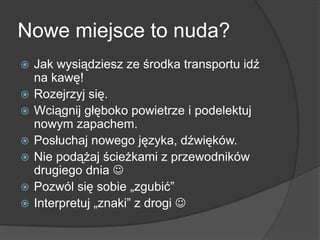 Nowe miejsce to nuda?
   Jak wysiądziesz ze środka transportu idź
    na kawę!
   Rozejrzyj się.
   Wciągnij głęboko powietrze i podelektuj
    nowym zapachem.
   Posłuchaj nowego języka, dźwięków.
   Nie podążaj ścieżkami z przewodników
    drugiego dnia 
   Pozwól się sobie „zgubić”
   Interpretuj „znaki” z drogi 
 