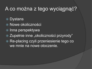 A co można z tego wyciągnąć?
 Dystans
 Nowe okoliczności
 Inna perspektywa
 Zupełnie inne „okoliczności przyrody”
 Re-placing czyli przeniesienie tego co
  we mnie na nowe otoczenie.
 