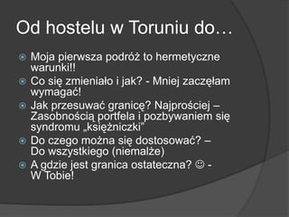 Od hostelu w Toruniu do…
   Moja pierwsza podróż to hermetyczne
    warunki!!
   Co się zmieniało i jak? - Mniej zaczęłam
    wymagać!
   Jak przesuwać granicę? Najprościej –
    Zasobnością portfela i pozbywaniem się
    syndromu „księżniczki”
   Do czego można się dostosować? –
    Do wszystkiego (niemalże)
   A gdzie jest granica ostateczna?  -
    W Tobie!
 