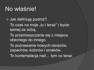 No właśnie!
   Jak definiuję podróż?
    To czas na moje „tu i teraz” i bycie
    samej ze sobą.
    To przemieszczanie się z miejsca
    obecnego do innego.
    To poznawanie nowych obrazów,
    zapachów, kolorów i smaków.
    To kontemplacja nad… tym co teraz.
 