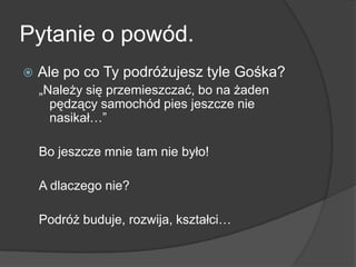 Pytanie o powód.
   Ale po co Ty podróżujesz tyle Gośka?
    „Należy się przemieszczać, bo na żaden
      pędzący samochód pies jeszcze nie
      nasikał…”

    Bo jeszcze mnie tam nie było!

    A dlaczego nie?

    Podróż buduje, rozwija, kształci…
 