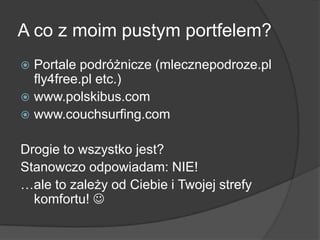 A co z moim pustym portfelem?
 Portale podróżnicze (mlecznepodroze.pl
  fly4free.pl etc.)
 www.polskibus.com
 www.couchsurfing.com


Drogie to wszystko jest?
Stanowczo odpowiadam: NIE!
…ale to zależy od Ciebie i Twojej strefy
  komfortu! 
 