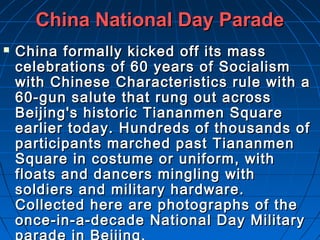 China National Day Parade
   China formally kicked off its mass
    celebrations of 60 years of Socialism
    with Chinese Characteristics rule with a
    60-gun salute that rung out across
    Beijing's historic Tiananmen Square
    earlier today. Hundreds of thousands of
    participants marched past Tiananmen
    Square in costume or uniform, with
    floats and dancers mingling with
    soldiers and military hardware.
    Collected here are photographs of the
    once-in-a-decade National Day Military
 