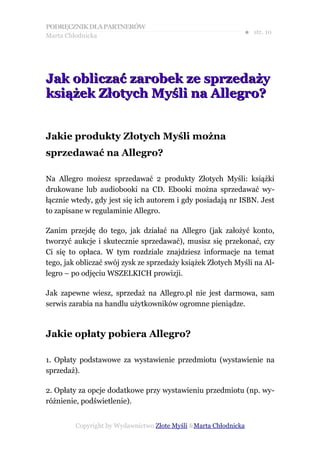 PODRĘCZNIK DLA PARTNERÓW
Marta Chłodnicka
                                                              ● str. 10




Jak obliczać zarobek ze sprzedaży
książek Złotych Myśli na Allegro?


Jakie produkty Złotych Myśli można
sprzedawać na Allegro?

Na Allegro możesz sprzedawać 2 produkty Złotych Myśli: książki
drukowane lub audiobooki na CD. Ebooki można sprzedawać wy-
łącznie wtedy, gdy jest się ich autorem i gdy posiadają nr ISBN. Jest
to zapisane w regulaminie Allegro.

Zanim przejdę do tego, jak działać na Allegro (jak założyć konto,
tworzyć aukcje i skutecznie sprzedawać), musisz się przekonać, czy
Ci się to opłaca. W tym rozdziale znajdziesz informacje na temat
tego, jak obliczać swój zysk ze sprzedaży książek Złotych Myśli na Al-
legro – po odjęciu WSZELKICH prowizji.

Jak zapewne wiesz, sprzedaż na Allegro.pl nie jest darmowa, sam
serwis zarabia na handlu użytkowników ogromne pieniądze.



Jakie opłaty pobiera Allegro?

1. Opłaty podstawowe za wystawienie przedmiotu (wystawienie na
sprzedaż).

2. Opłaty za opcje dodatkowe przy wystawieniu przedmiotu (np. wy-
różnienie, podświetlenie).


         Copyright by Wydawnictwo Złote Myśli &Marta Chłodnicka
 
