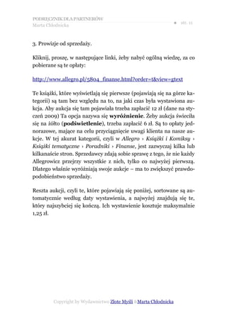PODRĘCZNIK DLA PARTNERÓW
Marta Chłodnicka
                                                              ● str. 11


3. Prowizje od sprzedaży.

Kliknij, proszę, w następujące linki, żeby nabyć ogólną wiedzę, za co
pobierane są te opłaty:

http://www.allegro.pl/5804_finanse.html?order=t&view=gtext

Te książki, które wyświetlają się pierwsze (pojawiają się na górze ka-
tegorii) są tam bez względu na to, na jaki czas była wystawiona au-
kcja. Aby aukcja się tam pojawiała trzeba zapłacić 12 zł (dane na sty-
czeń 2009) Ta opcja nazywa się wyróżnienie. Żeby aukcja świeciła
się na żółto (podświetlenie), trzeba zapłacić 6 zł. Są to opłaty jed-
norazowe, mające na celu przyciągnięcie uwagi klienta na nasze au-
kcje. W tej akurat kategorii, czyli w Allegro › Książki i Komiksy ›
Książki tematyczne › Poradniki › Finanse, jest zazwyczaj kilka lub
kilkanaście stron. Sprzedawcy zdają sobie sprawę z tego, że nie każdy
Allegrowicz przejrzy wszystkie z nich, tylko co najwyżej pierwszą.
Dlatego właśnie wyróżniają swoje aukcje – ma to zwiększyć prawdo-
podobieństwo sprzedaży.

Reszta aukcji, czyli te, które pojawiają się poniżej, sortowane są au-
tomatycznie według daty wystawienia, a najwyżej znajdują się te,
który najszybciej się kończą. Ich wystawienie kosztuje maksymalnie
1,25 zł.




         Copyright by Wydawnictwo Złote Myśli &Marta Chłodnicka
 