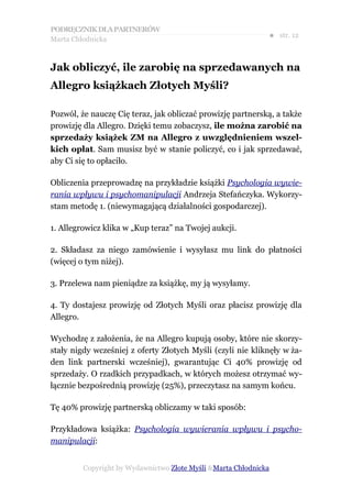PODRĘCZNIK DLA PARTNERÓW
Marta Chłodnicka
                                                              ● str. 12


Jak obliczyć, ile zarobię na sprzedawanych na
Allegro książkach Złotych Myśli?

Pozwól, że nauczę Cię teraz, jak obliczać prowizję partnerską, a także
prowizję dla Allegro. Dzięki temu zobaczysz, ile można zarobić na
sprzedaży książek ZM na Allegro z uwzględnieniem wszel-
kich opłat. Sam musisz być w stanie policzyć, co i jak sprzedawać,
aby Ci się to opłaciło.

Obliczenia przeprowadzę na przykładzie książki Psychologia wywie-
rania wpływu i psychomanipulacji Andrzeja Stefańczyka. Wykorzy-
stam metodę 1. (niewymagającą działalności gospodarczej).

1. Allegrowicz klika w „Kup teraz” na Twojej aukcji.

2. Składasz za niego zamówienie i wysyłasz mu link do płatności
(więcej o tym niżej).

3. Przelewa nam pieniądze za książkę, my ją wysyłamy.

4. Ty dostajesz prowizję od Złotych Myśli oraz płacisz prowizję dla
Allegro.

Wychodzę z założenia, że na Allegro kupują osoby, które nie skorzy-
stały nigdy wcześniej z oferty Złotych Myśli (czyli nie kliknęły w ża-
den link partnerski wcześniej), gwarantując Ci 40% prowizję od
sprzedaży. O rzadkich przypadkach, w których możesz otrzymać wy-
łącznie bezpośrednią prowizję (25%), przeczytasz na samym końcu.

Tę 40% prowizję partnerską obliczamy w taki sposób:

Przykładowa książka: Psychologia wywierania wpływu i psycho-
manipulacji:


         Copyright by Wydawnictwo Złote Myśli &Marta Chłodnicka
 