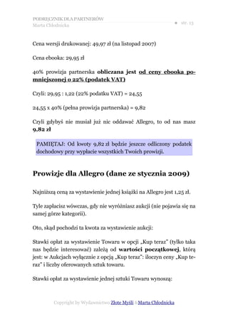 PODRĘCZNIK DLA PARTNERÓW
Marta Chłodnicka
                                                              ● str. 13


Cena wersji drukowanej: 49,97 zł (na listopad 2007)

Cena ebooka: 29,95 zł

40% prowizja partnerska obliczana jest od ceny ebooka po-
mniejszonej o 22% (podatek VAT)

Czyli: 29,95 : 1,22 (22% podatku VAT) = 24,55

24,55 x 40% (pełna prowizja partnerska) = 9,82

Czyli gdybyś nie musiał już nic oddawać Allegro, to od nas masz
9,82 zł

 PAMIĘTAJ: Od kwoty 9,82 zł będzie jeszcze odliczony podatek
 dochodowy przy wypłacie wszystkich Twoich prowizji.



Prowizje dla Allegro (dane ze stycznia 2009)

Najniższą ceną za wystawienie jednej książki na Allegro jest 1,25 zł.

Tyle zapłacisz wówczas, gdy nie wyróżniasz aukcji (nie pojawia się na
samej górze kategorii).

Oto, skąd pochodzi ta kwota za wystawienie aukcji:

Stawki opłat za wystawienie Towaru w opcji „Kup teraz” (tylko taka
nas będzie interesować) zależą od wartości początkowej, którą
jest: w Aukcjach wyłącznie z opcją „Kup teraz”: iloczyn ceny „Kup te-
raz” i liczby oferowanych sztuk towaru.

Stawki opłat za wystawienie jednej sztuki Towaru wynoszą:



         Copyright by Wydawnictwo Złote Myśli &Marta Chłodnicka
 