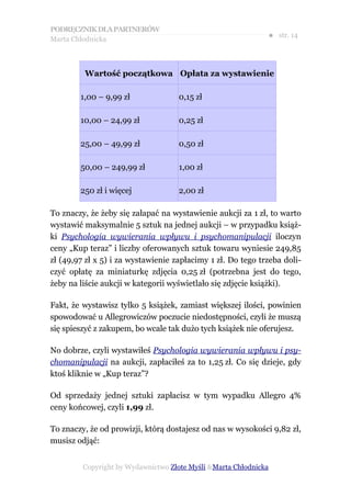 PODRĘCZNIK DLA PARTNERÓW
Marta Chłodnicka
                                                              ● str. 14



         Wartość początkowa Opłata za wystawienie

        1,00 – 9,99 zł              0,15 zł

        10,00 – 24,99 zł            0,25 zł

        25,00 – 49,99 zł            0,50 zł

        50,00 – 249,99 zł           1,00 zł

        250 zł i więcej             2,00 zł

To znaczy, że żeby się załapać na wystawienie aukcji za 1 zł, to warto
wystawić maksymalnie 5 sztuk na jednej aukcji – w przypadku książ-
ki Psychologia wywierania wpływu i psychomanipulacji iloczyn
ceny „Kup teraz” i liczby oferowanych sztuk towaru wyniesie 249,85
zł (49,97 zł x 5) i za wystawienie zapłacimy 1 zł. Do tego trzeba doli-
czyć opłatę za miniaturkę zdjęcia 0,25 zł (potrzebna jest do tego,
żeby na liście aukcji w kategorii wyświetlało się zdjęcie książki).

Fakt, że wystawisz tylko 5 książek, zamiast większej ilości, powinien
spowodować u Allegrowiczów poczucie niedostępności, czyli że muszą
się spieszyć z zakupem, bo wcale tak dużo tych książek nie oferujesz.

No dobrze, czyli wystawiłeś Psychologia wywierania wpływu i psy-
chomanipulacji na aukcji, zapłaciłeś za to 1,25 zł. Co się dzieje, gdy
ktoś kliknie w „Kup teraz”?

Od sprzedaży jednej sztuki zapłacisz w tym wypadku Allegro 4%
ceny końcowej, czyli 1,99 zł.

To znaczy, że od prowizji, którą dostajesz od nas w wysokości 9,82 zł,
musisz odjąć:


         Copyright by Wydawnictwo Złote Myśli &Marta Chłodnicka
 