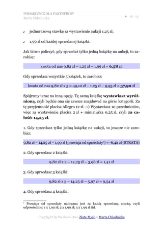 PODRĘCZNIK DLA PARTNERÓW
Marta Chłodnicka
                                                                 ● str. 15


✔   jednorazową stawkę za wystawienie aukcji 1,25 zł,

✔   1,99 zł od każdej sprzedanej książki.

Jak łatwo policzyć, gdy sprzedaż tylko jedną książkę na aukcji, to za-
robisz:

           kwota od nas 9,82 zł – 1,25 zł – 1,99 zł = 6,58 zł.

Gdy sprzedasz wszystkie 5 książek, to zarobisz:

    kwota od nas 9,82 zł x 5 = 49,10 zł – 1,25 zł – 9,95 zł = 37,90 zł

Spójrzmy teraz na inną opcję. Tę samą książkę wystawiasz wyróż-
nioną, czyli będzie ona się zawsze znajdować na górze kategorii. Za
tę przyjemność płacisz Allegro 12 zł. :-) Wystawiasz 10 przedmiotów,
więc za wystawienie płacisz 2 zł + miniaturka 0,25 zł, czyli za ca-
łość: 14,25 zł.

1. Gdy sprzedasz tylko jedną książkę na aukcji, to jeszcze nie zaro-
bisz:

9,82 zł – 14,25 zł – 1,99 zł (prowizja od sprzedaży1) = -6,42 zł (STRATA)

2. Gdy sprzedasz 2 książki:

                 9,82 zł x 2 – 14,25 zł – 3,98 zł = 1,41 zł

3. Gdy sprzedasz 3 książki:

                9,82 zł x 3 – 14,25 zł – 5,97 zł = 9,54 zł

4. Gdy sprzedasz 4 książki:

1
  Prowizja od sprzedaży naliczana jest za każdą sprzedaną sztukę, czyli
odpowiednio: 1 x 1,99 zł; 2 x 1,99 zł; 3 x 1,99 zł itd.

          Copyright by Wydawnictwo Złote Myśli &Marta Chłodnicka
 