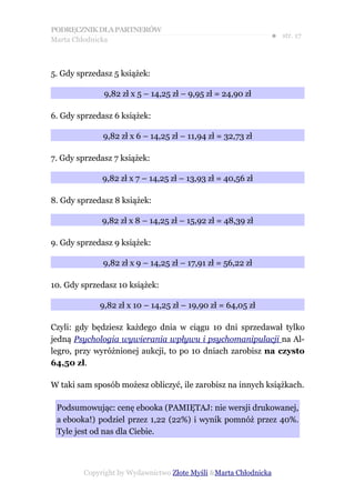 PODRĘCZNIK DLA PARTNERÓW
Marta Chłodnicka
                                                             ● str. 17



5. Gdy sprzedasz 5 książek:

              9,82 zł x 5 – 14,25 zł – 9,95 zł = 24,90 zł

6. Gdy sprzedasz 6 książek:

              9,82 zł x 6 – 14,25 zł – 11,94 zł = 32,73 zł

7. Gdy sprzedasz 7 książek:

              9,82 zł x 7 – 14,25 zł – 13,93 zł = 40,56 zł

8. Gdy sprzedasz 8 książek:

             9,82 zł x 8 – 14,25 zł – 15,92 zł = 48,39 zł

9. Gdy sprzedasz 9 książek:

              9,82 zł x 9 – 14,25 zł – 17,91 zł = 56,22 zł

10. Gdy sprzedasz 10 książek:

             9,82 zł x 10 – 14,25 zł – 19,90 zł = 64,05 zł

Czyli: gdy będziesz każdego dnia w ciągu 10 dni sprzedawał tylko
jedną Psychologia wywierania wpływu i psychomanipulacji na Al-
legro, przy wyróżnionej aukcji, to po 10 dniach zarobisz na czysto
64,50 zł.

W taki sam sposób możesz obliczyć, ile zarobisz na innych książkach.

 Podsumowując: cenę ebooka (PAMIĘTAJ: nie wersji drukowanej,
 a ebooka!) podziel przez 1,22 (22%) i wynik pomnóż przez 40%.
 Tyle jest od nas dla Ciebie.



        Copyright by Wydawnictwo Złote Myśli &Marta Chłodnicka
 