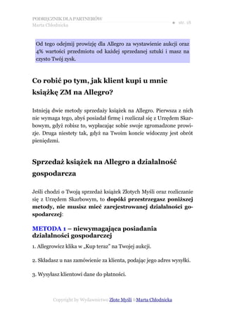 PODRĘCZNIK DLA PARTNERÓW
Marta Chłodnicka
                                                              ● str. 18



 Od tego odejmij prowizję dla Allegro za wystawienie aukcji oraz
 4% wartości przedmiotu od każdej sprzedanej sztuki i masz na
 czysto Twój zysk.



Co robić po tym, jak klient kupi u mnie
książkę ZM na Allegro?

Istnieją dwie metody sprzedaży książek na Allegro. Pierwsza z nich
nie wymaga tego, abyś posiadał firmę i rozliczał się z Urzędem Skar-
bowym, gdyż robisz to, wypłacając sobie swoje zgromadzone prowi-
zje. Druga niestety tak, gdyż na Twoim koncie widoczny jest obrót
pieniędzmi.



Sprzedaż książek na Allegro a działalność
gospodarcza

Jeśli chodzi o Twoją sprzedaż książek Złotych Myśli oraz rozliczanie
się z Urzędem Skarbowym, to dopóki przestrzegasz poniższej
metody, nie musisz mieć zarejestrowanej działalności go-
spodarczej:

METODA 1 – niewymagająca posiadania
działalności gospodarczej
1. Allegrowicz klika w „Kup teraz” na Twojej aukcji.

2. Składasz u nas zamówienie za klienta, podając jego adres wysyłki.

3. Wysyłasz klientowi dane do płatności.



         Copyright by Wydawnictwo Złote Myśli &Marta Chłodnicka
 