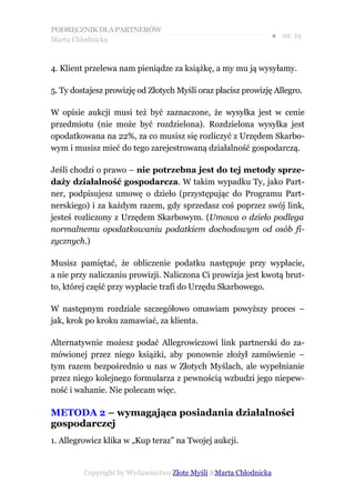 PODRĘCZNIK DLA PARTNERÓW
Marta Chłodnicka
                                                               ● str. 19


4. Klient przelewa nam pieniądze za książkę, a my mu ją wysyłamy.

5. Ty dostajesz prowizję od Złotych Myśli oraz płacisz prowizję Allegro.

W opisie aukcji musi też być zaznaczone, że wysyłka jest w cenie
przedmiotu (nie może być rozdzielona). Rozdzielona wysyłka jest
opodatkowana na 22%, za co musisz się rozliczyć z Urzędem Skarbo-
wym i musisz mieć do tego zarejestrowaną działalność gospodarczą.

Jeśli chodzi o prawo – nie potrzebna jest do tej metody sprze-
daży działalność gospodarcza. W takim wypadku Ty, jako Part-
ner, podpisujesz umowę o dzieło (przystępując do Programu Part-
nerskiego) i za każdym razem, gdy sprzedasz coś poprzez swój link,
jesteś rozliczony z Urzędem Skarbowym. (Umowa o dzieło podlega
normalnemu opodatkowaniu podatkiem dochodowym od osób fi-
zycznych.)

Musisz pamiętać, że obliczenie podatku następuje przy wypłacie,
a nie przy naliczaniu prowizji. Naliczona Ci prowizja jest kwotą brut-
to, której część przy wypłacie trafi do Urzędu Skarbowego.

W następnym rozdziale szczegółowo omawiam powyższy proces –
jak, krok po kroku zamawiać, za klienta.

Alternatywnie możesz podać Allegrowiczowi link partnerski do za-
mówionej przez niego książki, aby ponownie złożył zamówienie –
tym razem bezpośrednio u nas w Złotych Myślach, ale wypełnianie
przez niego kolejnego formularza z pewnością wzbudzi jego niepew-
ność i wahanie. Nie polecam więc.

METODA 2 – wymagająca posiadania działalności
gospodarczej
1. Allegrowicz klika w „Kup teraz” na Twojej aukcji.


         Copyright by Wydawnictwo Złote Myśli &Marta Chłodnicka
 