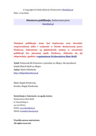 © Copyright for Polish edition by Wydawnictwo ZloteMysli.pl
Data: 17.03.2009


                 Darmowa publikacja, dostarczona przez
                                    ZloteMysli.pl




Niniejsza        publikacja    może     być    kopiowana     oraz        dowolnie
rozprowadzana tylko i wyłącznie w formie dostarczonej przez
Wydawcę.         Zabronione    są    jakiekolwiek   zmiany     w    zawartości
publikacji       bez   pisemnej     zgody     Wydawcy.    Zabrania        się   jej
odsprzedaży, zgodnie z regulaminem Wydawnictwa Złote Myśli.


Tytuł: Podręcznik dla Partnerów o sprzedaży na Allegro. Jak sprzedawać
książki Złotych Myśli na Allegro
Autor: Marta Chłodnicka
http://AllegroSprzedawca.pl




Skład: Magda Wasilewska
Korekta: Magda Wasilewska




Dystrybucja w Internecie, za zgodą Autora
Wydawnictwo Złote Myśli
ul. Daszyńskiego 5
44-100 Gliwice
WWW: www.ZloteMysli.pl
EMAIL: kontakt@zlotemysli.pl




Wszelkie prawa zastrzeżone.
All rights reserved.
 