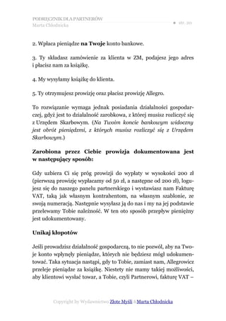 PODRĘCZNIK DLA PARTNERÓW
Marta Chłodnicka
                                                              ● str. 20


2. Wpłaca pieniądze na Twoje konto bankowe.

3. Ty składasz zamówienie za klienta w ZM, podajesz jego adres
i płacisz nam za książkę.

4. My wysyłamy książkę do klienta.

5. Ty otrzymujesz prowizję oraz płacisz prowizję Allegro.

To rozwiązanie wymaga jednak posiadania działalności gospodar-
czej, gdyż jest to działalność zarobkowa, z której musisz rozliczyć się
z Urzędem Skarbowym. (Na Twoim koncie bankowym widoczny
jest obrót pieniędzmi, z których musisz rozliczyć się z Urzędem
Skarbowym.)

Zarobiona przez Ciebie prowizja dokumentowana jest
w następujący sposób:

Gdy uzbiera Ci się próg prowizji do wypłaty w wysokości 200 zł
(pierwszą prowizję wypłacamy od 50 zł, a następne od 200 zł), logu-
jesz się do naszego panelu partnerskiego i wystawiasz nam Fakturę
VAT, taką jak własnym kontrahentom, na własnym szablonie, ze
swoją numeracją. Następnie wysyłasz ją do nas i my na jej podstawie
przelewamy Tobie należność. W ten oto sposób przepływ pieniężny
jest udokumentowany.

Unikaj kłopotów

Jeśli prowadzisz działalność gospodarczą, to nie pozwól, aby na Two-
je konto wpłynęły pieniądze, których nie będziesz mógł udokumen-
tować. Taka sytuacja nastąpi, gdy to Tobie, zamiast nam, Allegrowicz
przeleje pieniądze za książkę. Niestety nie mamy takiej możliwości,
aby klientowi wysłać towar, a Tobie, czyli Partnerowi, fakturę VAT –



         Copyright by Wydawnictwo Złote Myśli &Marta Chłodnicka
 
