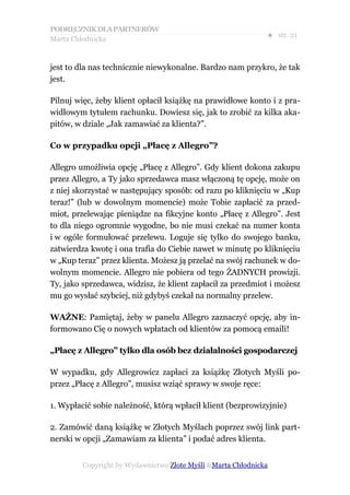 PODRĘCZNIK DLA PARTNERÓW
Marta Chłodnicka
                                                              ● str. 21


jest to dla nas technicznie niewykonalne. Bardzo nam przykro, że tak
jest.

Pilnuj więc, żeby klient opłacił książkę na prawidłowe konto i z pra-
widłowym tytułem rachunku. Dowiesz się, jak to zrobić za kilka aka-
pitów, w dziale „Jak zamawiać za klienta?”.

Co w przypadku opcji „Płacę z Allegro”?

Allegro umożliwia opcję „Płacę z Allegro”. Gdy klient dokona zakupu
przez Allegro, a Ty jako sprzedawca masz włączoną tę opcję, może on
z niej skorzystać w następujący sposób: od razu po kliknięciu w „Kup
teraz!” (lub w dowolnym momencie) może Tobie zapłacić za przed-
miot, przelewając pieniądze na fikcyjne konto „Płacę z Allegro”. Jest
to dla niego ogromnie wygodne, bo nie musi czekać na numer konta
i w ogóle formułować przelewu. Loguje się tylko do swojego banku,
zatwierdza kwotę i ona trafia do Ciebie nawet w minutę po kliknięciu
w „Kup teraz” przez klienta. Możesz ją przelać na swój rachunek w do-
wolnym momencie. Allegro nie pobiera od tego ŻADNYCH prowizji.
Ty, jako sprzedawca, widzisz, że klient zapłacił za przedmiot i możesz
mu go wysłać szybciej, niż gdybyś czekał na normalny przelew.

WAŻNE: Pamiętaj, żeby w panelu Allegro zaznaczyć opcję, aby in-
formowano Cię o nowych wpłatach od klientów za pomocą emaili!

„Płacę z Allegro” tylko dla osób bez działalności gospodarczej

W wypadku, gdy Allegrowicz zapłaci za książkę Złotych Myśli po-
przez „Płacę z Allegro”, musisz wziąć sprawy w swoje ręce:

1. Wypłacić sobie należność, którą wpłacił klient (bezprowizyjnie)

2. Zamówić daną książkę w Złotych Myślach poprzez swój link part-
nerski w opcji „Zamawiam za klienta” i podać adres klienta.


         Copyright by Wydawnictwo Złote Myśli &Marta Chłodnicka
 