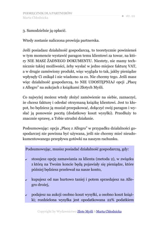 PODRĘCZNIK DLA PARTNERÓW
Marta Chłodnicka
                                                              ● str. 22


3. Samodzielnie ją opłacić.

Wtedy zostanie naliczona prowizja partnerska.

Jeśli posiadasz działalność gospodarczą, to teoretycznie powinieneś
w tym momencie wystawić paragon temu klientowi za towar, na któ-
ry NIE MASZ ŻADNEGO DOKUMENTU. Niestety, nie mamy tech-
nicznie takiej możliwości, żeby wysłać w jedno miejsce fakturę VAT,
a w drugie zamówiony produkt, więc wygląda to tak, jakby pieniądze
wpłynęły Ci znikąd i nie wiadomo za co. Nie chcemy tego. Jeśli masz
więc działalność gospodarczą, to NIE UDOSTĘPNIAJ opcji „Płacę
z Allegro” na aukcjach z książkami Złotych Myśli.

Co najwyżej możesz wtedy złożyć zamówienie na siebie, zaznaczyć,
że chcesz fakturę i odesłać otrzymaną książkę klientowi. Jest to kło-
pot, bo będziesz ją musiał przepakować, dołączyć swój paragon i wy-
słać ją ponownie pocztą (dodatkowy koszt wysyłki). Przedłuży to
znacznie sprawę, a Tobie utrudni działanie.

Podsumowując: opcja „Płacę z Allegro” w przypadku działalności go-
spodarczej nie powinna być używana, jeśli nie chcemy mieć nieudo-
kumentowanego przepływu gotówki na naszym rachunku.

 Podsumowując, musisz posiadać działalność gospodarczą, gdy:

 ✔   stosujesz opcję zamawiania za klienta (metoda 2), w związku
     z którą na Twoim koncie będą pojawiały się pieniądze, które
     później będziesz przelewał na nasze konto,

 ✔   kupujesz od nas hurtowo taniej i potem sprzedajesz na Alle-
     gro drożej,

 ✔   podajesz na aukcji osobno koszt wysyłki, a osobno koszt książ-
     ki; rozdzielona wysyłka jest opodatkowana 22% podatkiem


         Copyright by Wydawnictwo Złote Myśli &Marta Chłodnicka
 