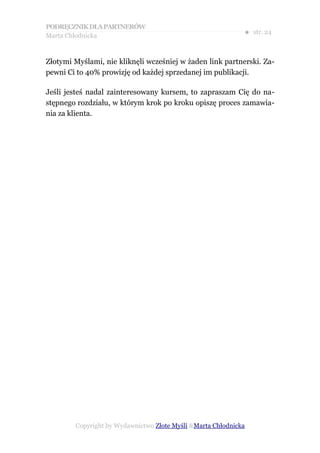 PODRĘCZNIK DLA PARTNERÓW
Marta Chłodnicka
                                                             ● str. 24


Złotymi Myślami, nie kliknęli wcześniej w żaden link partnerski. Za-
pewni Ci to 40% prowizję od każdej sprzedanej im publikacji.

Jeśli jesteś nadal zainteresowany kursem, to zapraszam Cię do na-
stępnego rozdziału, w którym krok po kroku opiszę proces zamawia-
nia za klienta.




        Copyright by Wydawnictwo Złote Myśli &Marta Chłodnicka
 