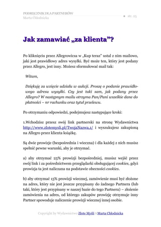 PODRĘCZNIK DLA PARTNERÓW
Marta Chłodnicka
                                                               ● str. 25




Jak zamawiać „za klienta”?

Po kliknięciu przez Allegrowicza w „Kup teraz” ustal z nim mailowo,
jaki jest prawidłowy adres wysyłki. Być może ten, który jest podany
przez Allegro, jest inny. Możesz sformułować mail tak:

 Witam,

 Dziękuję za wzięcie udziału w aukcji. Proszę o podanie prawidło-
 wego adresu wysyłki. Czy jest taki sam, jak podany przez
 Allegro? W następnym mailu otrzyma Pan/Pani wszelkie dane do
 płatności – nr rachunku oraz tytuł przelewu.

Po otrzymaniu odpowiedzi, podejmujesz następujące kroki:

1.Wchodzisz przesz swój link partnerski na stronę Wydawnictwa
http://www.zlotemysli.pl/TwojaNazwa,1/ i wyszukujesz zakupioną
na Allegro przez klienta książkę.

Są dwie prowizje (bezpośrednia i wieczna) i dla każdej z nich musisz
spełnić pewne warunki, aby je otrzymać.

a) aby otrzymać 25% prowizji bezpośredniej, musisz wejść przez
swój link i za pośrednictwem przeglądarki obsługującej cookies, gdyż
prowizja ta jest naliczana na podstawie obecności cookies.

b) aby otrzymać 15% prowizji wiecznej, zamówienie musi być złożone
na adres, który nie jest jeszcze przypisany do żadnego Partnera (lub
taki, który jest przypisany w naszej bazie do tego Partnera) – złożenie
zamówienia na adres, od którego zakupów prowizję otrzymuje inny
Partner spowoduje naliczenie prowizji wiecznej innej osobie.


          Copyright by Wydawnictwo Złote Myśli &Marta Chłodnicka
 
