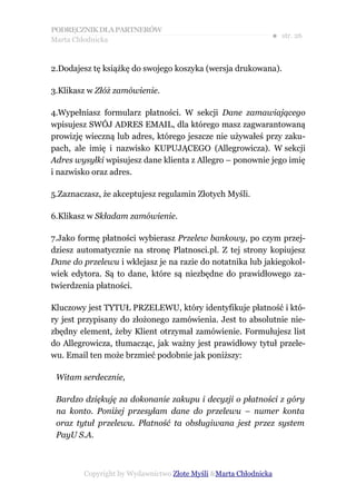 PODRĘCZNIK DLA PARTNERÓW
Marta Chłodnicka
                                                             ● str. 26


2.Dodajesz tę książkę do swojego koszyka (wersja drukowana).

3.Klikasz w Złóż zamówienie.

4.Wypełniasz formularz płatności. W sekcji Dane zamawiającego
wpisujesz SWÓJ ADRES EMAIL, dla którego masz zagwarantowaną
prowizję wieczną lub adres, którego jeszcze nie używałeś przy zaku-
pach, ale imię i nazwisko KUPUJĄCEGO (Allegrowicza). W sekcji
Adres wysyłki wpisujesz dane klienta z Allegro – ponownie jego imię
i nazwisko oraz adres.

5.Zaznaczasz, że akceptujesz regulamin Złotych Myśli.

6.Klikasz w Składam zamówienie.

7.Jako formę płatności wybierasz Przelew bankowy, po czym przej-
dziesz automatycznie na stronę Platnosci.pl. Z tej strony kopiujesz
Dane do przelewu i wklejasz je na razie do notatnika lub jakiegokol-
wiek edytora. Są to dane, które są niezbędne do prawidłowego za-
twierdzenia płatności.

Kluczowy jest TYTUŁ PRZELEWU, który identyfikuje płatność i któ-
ry jest przypisany do złożonego zamówienia. Jest to absolutnie nie-
zbędny element, żeby Klient otrzymał zamówienie. Formułujesz list
do Allegrowicza, tłumacząc, jak ważny jest prawidłowy tytuł przele-
wu. Email ten może brzmieć podobnie jak poniższy:

 Witam serdecznie,

 Bardzo dziękuję za dokonanie zakupu i decyzji o płatności z góry
 na konto. Poniżej przesyłam dane do przelewu – numer konta
 oraz tytuł przelewu. Płatność ta obsługiwana jest przez system
 PayU S.A.



        Copyright by Wydawnictwo Złote Myśli &Marta Chłodnicka
 