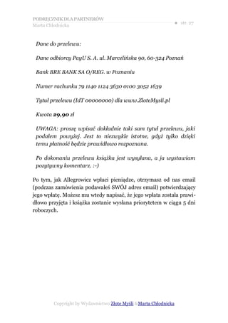 PODRĘCZNIK DLA PARTNERÓW
Marta Chłodnicka
                                                             ● str. 27


 Dane do przelewu:

 Dane odbiorcy PayU S. A. ul. Marcelińska 90, 60-324 Poznań

 Bank BRE BANK SA O/REG. w Poznaniu

 Numer rachunku 79 1140 1124 3630 0100 3052 1639

 Tytuł przelewu (IdT 00000000) dla www.ZloteMysli.pl

 Kwota 29,90 zł

 UWAGA: proszę wpisać dokładnie taki sam tytuł przelewu, jaki
 podałem powyżej. Jest to niezwykle istotne, gdyż tylko dzięki
 temu płatność będzie prawidłowo rozpoznana.

 Po dokonaniu przelewu książka jest wysyłana, a ja wystawiam
 pozytywny komentarz. :-)

Po tym, jak Allegrowicz wpłaci pieniądze, otrzymasz od nas email
(podczas zamówienia podawałeś SWÓJ adres email) potwierdzający
jego wpłatę. Możesz mu wtedy napisać, że jego wpłata została prawi-
dłowo przyjęta i książka zostanie wysłana priorytetem w ciągu 5 dni
roboczych.




        Copyright by Wydawnictwo Złote Myśli &Marta Chłodnicka
 
