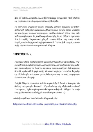 PODRĘCZNIK DLA PARTNERÓW
Marta Chłodnicka
                                                              ● str. 29


 dzo mi zależy, okazało się, że Sprzedający się zgodził i tak stałem
 się posiadaczem długo poszukiwanej książki.

 Po pierwszej wygranej aukcji przyszły kolejne, zaufanie do inter-
 netowych zakupów wzrastało. Allegro stało się dla mnie wielkim
 targowiskiem z nieograniczonymi możliwościami. Wiele razy mó-
 wiłem znajomym, że jeżeli czegoś szukają, to na Allegro z pewno-
 ścią to znajdą i to po atrakcyjnych cenach. Wiele razy udało mi się
 kupić przedmioty po okazyjnych cenach i teraz, jak czegoś potrze-
 buję, poszukiwania zaczynam od Allegro.



HISTORIA 2

 Pewnego dnia postanowiłem zacząć przygodę ze sprzedażą. Wy-
 stawiłem na aukcję książki. Nie zapomnę, jak codziennie zagląda-
 łem z wypiekami na twarzy na swoje aukcje, patrząc, jak wzrasta
 licznik wyświetleń, pojawiają się obserwujący i w końcu kupują-
 cy. Każda oferta kupna sprawiała ogromną radość, pozytywne
 komentarze cieszyły.

 Dzięki Allegro poznałem wielu wspaniałych ludzi, z którymi do
 dzisiaj utrzymuję kontakt. Wymieniamy się doświadczeniami
 i uwagami, informujemy o ciekawych aukcjach. Allegro to miej-
 sce, gdzie można czuć się jak we własnym domu. :-)

A tutaj znajdziesz inne historie Allegrowiczów:

http://www.allegro.pl/country_pages/1/0/userstories/index.php




         Copyright by Wydawnictwo Złote Myśli &Marta Chłodnicka
 