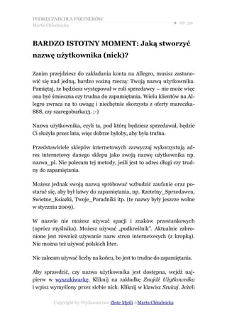 PODRĘCZNIK DLA PARTNERÓW
Marta Chłodnicka
                                                              ● str. 30


BARDZO ISTOTNY MOMENT: Jaką stworzyć
nazwę użytkownika (nick)?

Zanim przejdziesz do zakładania konta na Allegro, musisz zastano-
wić się nad jedną, bardzo ważną rzeczą: Twoją nazwą użytkownika.
Pamiętaj, że będziesz występował w roli sprzedawcy – nie może więc
ona być śmieszna czy trudna do zapamiętania. Wielu klientów na Al-
legro zwraca na to uwagę i niechętnie skorzysta z oferty mareczka-
888, czy szaregoburka13. ;-)

Nazwa użytkownika, czyli ta, pod którą będziesz sprzedawał, będzie
Ci służyła przez lata, więc dobrze byłoby, aby była trafna.

Przedstawiciele sklepów internetowych zazwyczaj wykorzystują ad-
res internetowy danego sklepu jako swoją nazwę użytkownika np.
nazwa_pl. Nie polecam tej metody, jeśli jest to adres długi czy trud-
ny do zapamiętania.

Możesz jednak swoją nazwą spróbować wzbudzić zaufanie oraz po-
starać się, aby był łatwy do zapamiętania, np. Rzetelny_Sprzedawca,
Swietne_Ksiazki, Twoje_Poradniki itp. (te nazwy były jeszcze wolne
w styczniu 2009).

W nazwie nie możesz używać spacji i znaków przestankowych
(oprócz myślnika). Możesz używać „podkreślnik”. Aktualnie zabro-
nione jest również używanie nazw stron internetowych (z kropką).
Nie można też używać polskich liter.

Nie zalecam używać liczby na końcu, bo jest to trudne do zapamiętania.

Aby sprawdzić, czy nazwa użytkownika jest dostępna, wejdź naj-
pierw w wyszukiwarkę. Kliknij na zakładkę Znajdź Użytkownika
i wpisz wymyślony przez siebie nick. Kliknij w klawisz Szukaj. Jeżeli

         Copyright by Wydawnictwo Złote Myśli &Marta Chłodnicka
 