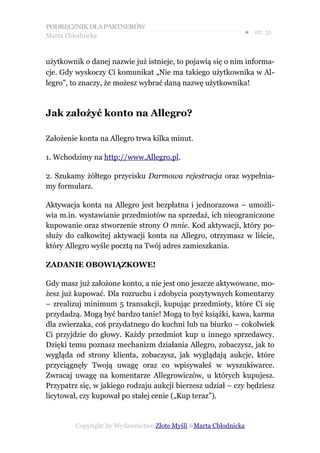PODRĘCZNIK DLA PARTNERÓW
Marta Chłodnicka
                                                              ● str. 31


użytkownik o danej nazwie już istnieje, to pojawią się o nim informa-
cje. Gdy wyskoczy Ci komunikat „Nie ma takiego użytkownika w Al-
legro”, to znaczy, że możesz wybrać daną nazwę użytkownika!



Jak założyć konto na Allegro?

Założenie konta na Allegro trwa kilka minut.

1. Wchodzimy na http://www.Allegro.pl.

2. Szukamy żółtego przycisku Darmowa rejestracja oraz wypełnia-
my formularz.

Aktywacja konta na Allegro jest bezpłatna i jednorazowa – umożli-
wia m.in. wystawianie przedmiotów na sprzedaż, ich nieograniczone
kupowanie oraz stworzenie strony O mnie. Kod aktywacji, który po-
służy do całkowitej aktywacji konta na Allegro, otrzymasz w liście,
który Allegro wyśle pocztą na Twój adres zamieszkania.

ZADANIE OBOWIĄZKOWE!

Gdy masz już założone konto, a nie jest ono jeszcze aktywowane, mo-
żesz już kupować. Dla rozruchu i zdobycia pozytywnych komentarzy
– zrealizuj minimum 5 transakcji, kupując przedmioty, które Ci się
przydadzą. Mogą być bardzo tanie! Mogą to być książki, kawa, karma
dla zwierzaka, coś przydatnego do kuchni lub na biurko – cokolwiek
Ci przyjdzie do głowy. Każdy przedmiot kup u innego sprzedawcy.
Dzięki temu poznasz mechanizm działania Allegro, zobaczysz, jak to
wygląda od strony klienta, zobaczysz, jak wyglądają aukcje, które
przyciągnęły Twoją uwagę oraz co wpisywałeś w wyszukiwarce.
Zwracaj uwagę na komentarze Allegrowiczów, u których kupujesz.
Przypatrz się, w jakiego rodzaju aukcji bierzesz udział – czy będziesz
licytował, czy kupował po stałej cenie („Kup teraz”).


         Copyright by Wydawnictwo Złote Myśli &Marta Chłodnicka
 