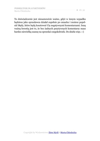 PODRĘCZNIK DLA PARTNERÓW
Marta Chłodnicka
                                                             ● str. 32


To doświadczenie jest niesamowicie ważne, gdyż w innym wypadku
będziesz jako sprzedawca działał zupełnie po omacku i możesz popeł-
nić błędy, które będą kosztować Cię negatywnymi komentarzami. Inną
ważną kwestią jest to, że bez żadnych pozytywnych komentarzy masz
bardzo niewielką szansę na sprzedaż czegokolwiek. Do dzieła więc. :-)




        Copyright by Wydawnictwo Złote Myśli &Marta Chłodnicka
 