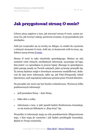 PODRĘCZNIK DLA PARTNERÓW
Marta Chłodnicka
                                                              ● str. 33




Jak przygotować stronę O mnie?

Celowo piszę najpierw o tym, jak stworzyć stronę O mnie, zanim na-
uczę Cię, jak tworzyć aukcję, ponieważ uważam, że jej posiadanie jest
niezbędne.

Jeśli już rozejrzałeś się na trochę na Allegro, to miałeś do czynienia
z różnymi stronami O mnie. Jeśli nie, to koniecznie zrób to teraz, np.
Zobacz naszą stronę O mnie.

Strona O mnie to taka wizytówka sprzedającego. Możesz na niej
umieścić wiele różnych, niezbędnych informacji, zaczynając od tego,
kim jesteś i co sprzedajesz (a jeszcze lepiej: dlaczego to sprzedajesz),
jakie panują zasady na Twoich aukcjach, jakie są koszty przesyłki itp.
Tę stronę będziesz mógł w dowolnym momencie modyfikować, doda-
wać do niej nowe informacje, takie np. jak FAQ (Frequently Asked
Questions), czyli najczęściej zadawane pytania przez Twoich klientów.

Na początku nie musi ona być bardzo rozbudowana. Wystarczy kilka
podstawowych informacji:

✔   jeśli posiadasz firmę – dane firmy,

✔   kilka słów o sobie,

✔   informacja o tym, w jaki sposób będzie finalizowana transakcja,
    co się stanie po kliknięciu w „Kup teraz” itp.

Wszystkie te informacje mają na celu przedstawienie Allegrowiczom
tego, z kim mają do czynienia i jak będzie przebiegała transakcja.
Będzie to Twoja wizytówka.


         Copyright by Wydawnictwo Złote Myśli &Marta Chłodnicka
 