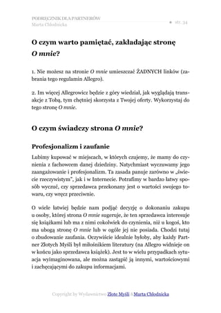 PODRĘCZNIK DLA PARTNERÓW
Marta Chłodnicka
                                                             ● str. 34


O czym warto pamiętać, zakładając stronę
O mnie?

1. Nie możesz na stronie O mnie umieszczać ŻADNYCH linków (za-
brania tego regulamin Allegro).

2. Im więcej Allegrowicz będzie z góry wiedział, jak wyglądają trans-
akcje z Tobą, tym chętniej skorzysta z Twojej oferty. Wykorzystaj do
tego stronę O mnie.



O czym świadczy strona O mnie?

Profesjonalizm i zaufanie
Lubimy kupować w miejscach, w których czujemy, że mamy do czy-
nienia z fachowcem danej dziedziny. Natychmiast wyczuwamy jego
zaangażowanie i profesjonalizm. Ta zasada panuje zarówno w „świe-
cie rzeczywistym”, jak i w Internecie. Potrafimy w bardzo łatwy spo-
sób wyczuć, czy sprzedawca przekonany jest o wartości swojego to-
waru, czy wręcz przeciwnie.

O wiele łatwiej będzie nam podjąć decyzję o dokonaniu zakupu
u osoby, której strona O mnie sugeruje, że ten sprzedawca interesuje
się książkami lub ma z nimi cokolwiek do czynienia, niż u kogoś, kto
ma ubogą stronę O mnie lub w ogóle jej nie posiada. Chodzi tutaj
o zbudowanie zaufania. Oczywiście idealnie byłoby, aby każdy Part-
ner Złotych Myśli był miłośnikiem literatury (na Allegro widnieje on
w końcu jako sprzedawca książek). Jest to w wielu przypadkach sytu-
acja wyimaginowana, ale można zastąpić ją innymi, wartościowymi
i zachęcającymi do zakupu informacjami.




        Copyright by Wydawnictwo Złote Myśli &Marta Chłodnicka
 