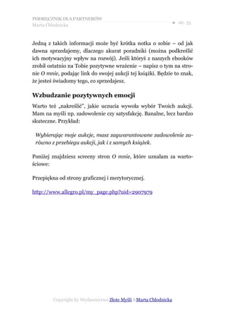 PODRĘCZNIK DLA PARTNERÓW
Marta Chłodnicka
                                                              ● str. 35


Jedną z takich informacji może być krótka notka o sobie – od jak
dawna sprzedajemy, dlaczego akurat poradniki (można podkreślić
ich motywacyjny wpływ na rozwój). Jeśli któryś z naszych ebooków
zrobił ostatnio na Tobie pozytywne wrażenie – napisz o tym na stro-
nie O mnie, podając link do swojej aukcji tej książki. Będzie to znak,
że jesteś świadomy tego, co sprzedajesz.

Wzbudzanie pozytywnych emocji
Warto też „nakreślić”, jakie uczucia wywoła wybór Twoich aukcji.
Mam na myśli np. zadowolenie czy satysfakcję. Banalne, lecz bardzo
skuteczne. Przykład:

 Wybierając moje aukcje, masz zagwarantowane zadowolenie za-
 równo z przebiegu aukcji, jak i z samych książek.

Poniżej znajdziesz screeny stron O mnie, które uznałam za warto-
ściowe:

Przepiękna od strony graficznej i merytorycznej.

http://www.allegro.pl/my_page.php?uid=2907979




         Copyright by Wydawnictwo Złote Myśli &Marta Chłodnicka
 