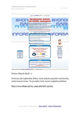 PODRĘCZNIK DLA PARTNERÓW
Marta Chłodnicka
                                                              ● str. 36




Partner Złotych Myśli :-)

Treść jest jak najbardziej dobra, warto jednak pomyśleć nad kwestią
estetyczną tej strony. Na początku może nawet wyglądać podobnie.

http://www.allegro.pl/my_page.php?uid=357625




         Copyright by Wydawnictwo Złote Myśli &Marta Chłodnicka
 