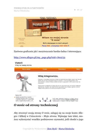 PODRĘCZNIK DLA PARTNERÓW
Marta Chłodnicka
                                                             ● str. 37




Zarówno graficznie jak i merytorycznie bardzo ładna i interesująca:

http://www.allegro.pl/my_page.php?uid=7602751




O mnie od strony technicznej

Aby stworzyć swoją stronę O mnie, zaloguj się na swoje konto Alle-
gro i kliknij w Ustawienia › Moja strona. Wpisując tam tekst, mo-
żesz wykorzystać wszelkie podstawowe czynności, jeśli chodzi o jego



        Copyright by Wydawnictwo Złote Myśli &Marta Chłodnicka
 