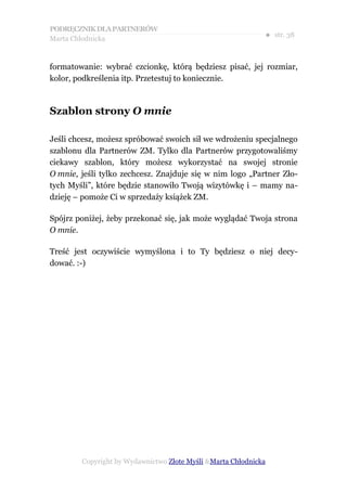 PODRĘCZNIK DLA PARTNERÓW
Marta Chłodnicka
                                                             ● str. 38


formatowanie: wybrać czcionkę, którą będziesz pisać, jej rozmiar,
kolor, podkreślenia itp. Przetestuj to koniecznie.



Szablon strony O mnie

Jeśli chcesz, możesz spróbować swoich sił we wdrożeniu specjalnego
szablonu dla Partnerów ZM. Tylko dla Partnerów przygotowaliśmy
ciekawy szablon, który możesz wykorzystać na swojej stronie
O mnie, jeśli tylko zechcesz. Znajduje się w nim logo „Partner Zło-
tych Myśli”, które będzie stanowiło Twoją wizytówkę i – mamy na-
dzieję – pomoże Ci w sprzedaży książek ZM.

Spójrz poniżej, żeby przekonać się, jak może wyglądać Twoja strona
O mnie.

Treść jest oczywiście wymyślona i to Ty będziesz o niej decy-
dować. :-)




        Copyright by Wydawnictwo Złote Myśli &Marta Chłodnicka
 