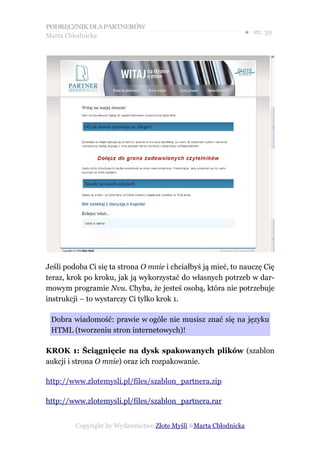 PODRĘCZNIK DLA PARTNERÓW
Marta Chłodnicka
                                                              ● str. 39




Jeśli podoba Ci się ta strona O mnie i chciałbyś ją mieć, to nauczę Cię
teraz, krok po kroku, jak ją wykorzystać do własnych potrzeb w dar-
mowym programie Nvu. Chyba, że jesteś osobą, która nie potrzebuje
instrukcji – to wystarczy Ci tylko krok 1.

 Dobra wiadomość: prawie w ogóle nie musisz znać się na języku
 HTML (tworzeniu stron internetowych)!

KROK 1: Ściągnięcie na dysk spakowanych plików (szablon
aukcji i strona O mnie) oraz ich rozpakowanie.

http://www.zlotemysli.pl/files/szablon_partnera.zip

http://www.zlotemysli.pl/files/szablon_partnera.rar


         Copyright by Wydawnictwo Złote Myśli &Marta Chłodnicka
 