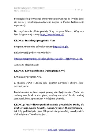 PODRĘCZNIK DLA PARTNERÓW
Marta Chłodnicka
                                                             ● str. 40


Po ściągnięciu powyższego archiwum (spakowanego do wyboru jako:
zip lub rar), rozpakuj go na dowolne miejsce na Twoim dysku oraz je
zapamiętaj.

Do rozpakowania plików posłuży Ci np. program Winrar, który mo-
żesz ściągnąć z tej strony: http://www.winrar.pl/.

KROK 2: Instalacja programu Nvu

Program Nvu można pobrać ze strony http://Nvu.pl/.

Link do wersji pod system Windows:

http://dobreprogramy.pl/index.php?dz=22&id=1181&Nvu+1.0+PL

Zainstaluj program Nvu.

KROK 3: Edycja szablonu w programie Nvu

1. Włączamy program Nvu.

2. Klikamy w Plik › Otwórz plik › Szablon partnera › allegro_part-
nerzm2_serw

Powinien nam się teraz wgrać gotowy do edycji szablon. Zanim za-
czniemy cokolwiek w nim pisać, musimy zacząć od bardzo ważnej
czynności, która opisana jest w kolejnym punkcie.

KROK 4: Prawidłowe podlinkowanie przycisków Dodaj do
ulubionych, Nasze książki, Zadaj Pytanie, O sprzedawcy –
tak żeby po kliknięciu przez Allegrowiczów prowadziły do odpowied-
nich miejsc na Twoich aukcjach.




        Copyright by Wydawnictwo Złote Myśli &Marta Chłodnicka
 