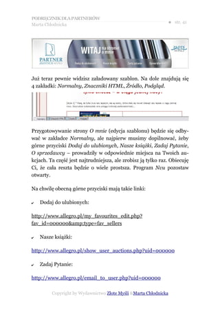 PODRĘCZNIK DLA PARTNERÓW
Marta Chłodnicka
                                                              ● str. 41




Już teraz pewnie widzisz załadowany szablon. Na dole znajdują się
4 zakładki: Normalny, Znaczniki HTML, Źródło, Podgląd.




Przygotowywanie strony O mnie (edycja szablonu) będzie się odby-
wać w zakładce Normalny, ale najpierw musimy dopilnować, żeby
górne przyciski Dodaj do ulubionych, Nasze książki, Zadaj Pytanie,
O sprzedawcy – prowadziły w odpowiednie miejsca na Twoich au-
kcjach. Ta część jest najtrudniejsza, ale zrobisz ją tylko raz. Obiecuję
Ci, że cała reszta będzie o wiele prostsza. Program Nvu pozostaw
otwarty.

Na chwilę obecną górne przyciski mają takie linki:

✔   Dodaj do ulubionych:

http://www.allegro.pl/my_favourites_edit.php?
fav_id=000000&amp;type=fav_sellers

✔   Nasze książki:

http://www.allegro.pl/show_user_auctions.php?uid=000000

✔   Zadaj Pytanie:

http://www.allegro.pl/email_to_user.php?uid=000000

         Copyright by Wydawnictwo Złote Myśli &Marta Chłodnicka
 